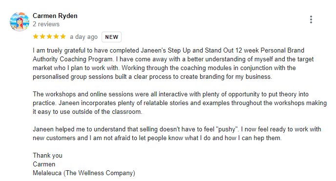 This 5 star review reads - I am truely grateful to have completed Janeen's Step Up and Stand Out 12 week Personal Brand Authority Coaching Program. I have come away with a better understanding of myself and the target market who I plan to work with. Working through the coaching modules in conjunction with the personalised group sessions built a clear process to create branding for my business. The workshops and online sessions were all interactive with plenty of opportunity to put theory into practice. Janeen incorporates plenty of relatable stories and examples throughout the workshops making it easy to use outside of the classroom. Janeen helped me to understand that selling doesn't have to feel 
