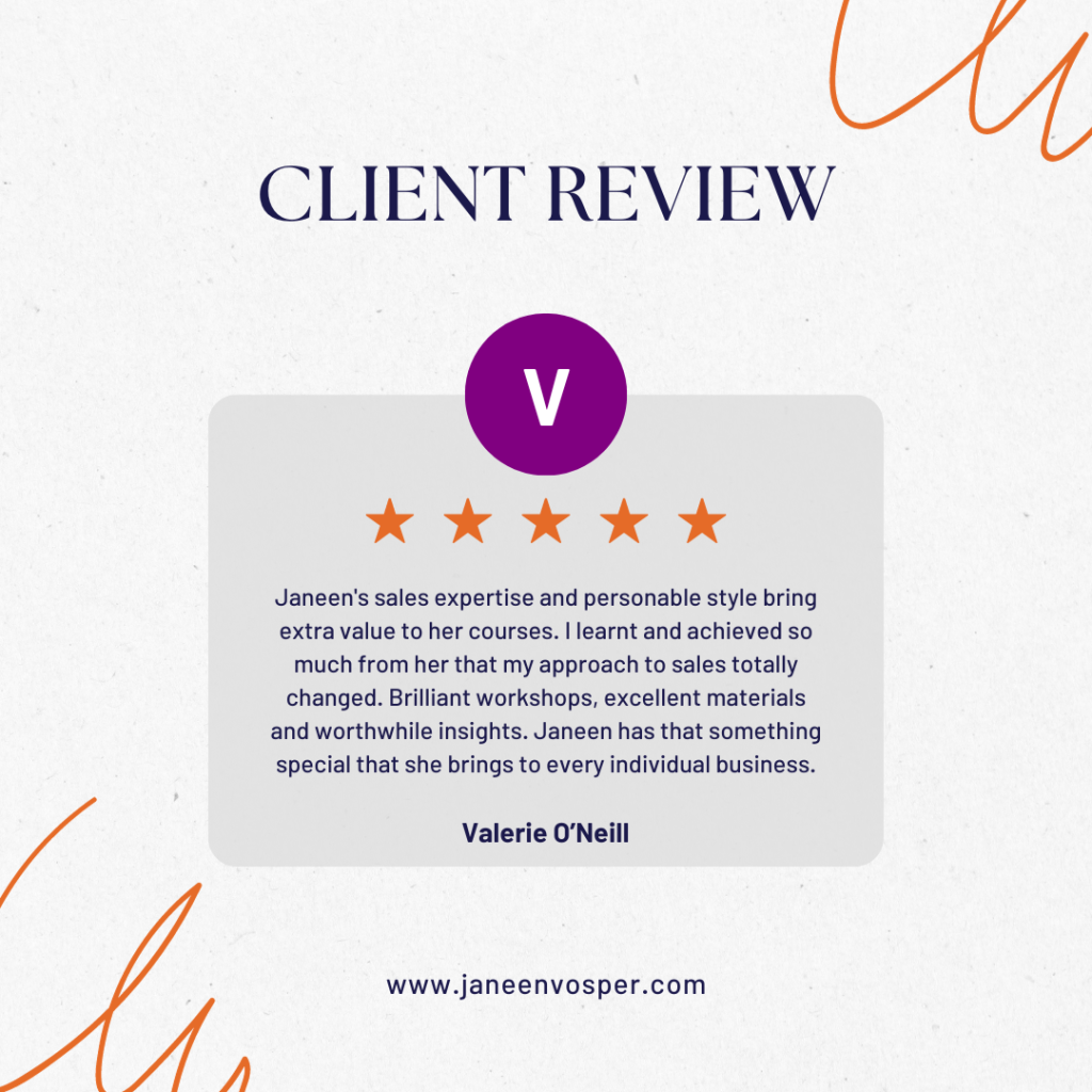 5 star testimonial from Valerie O’Neill.</p>
<p>Janeen's sales expertise and personable style bring extra value to her courses. I learnt and achieved so much from her that my approach to sales totally changed. Brilliant workshops, excellent materials and worthwhile insights. Janeen has that something special that she brings to every individual business.